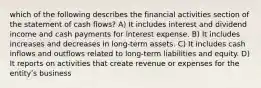 which of the following describes the financial activities section of the statement of cash flows? A) It includes interest and dividend income and cash payments for interest expense. B) It includes increases and decreases in long-term assets. C) It includes cash inflows and outflows related to long-term liabilities and equity. D) It reports on activities that create revenue or expenses for the entityʹs business