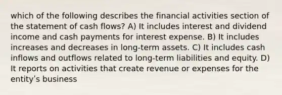 which of the following describes the financial activities section of the statement of cash flows? A) It includes interest and dividend income and cash payments for interest expense. B) It includes increases and decreases in long-term assets. C) It includes cash inflows and outflows related to long-term liabilities and equity. D) It reports on activities that create revenue or expenses for the entityʹs business