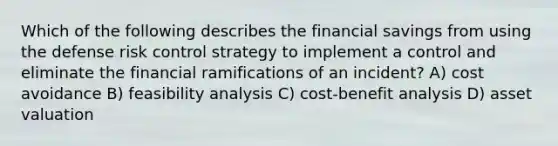 Which of the following describes the financial savings from using the defense risk control strategy to implement a control and eliminate the financial ramifications of an incident? A) cost avoidance B) feasibility analysis C) cost-benefit analysis D) asset valuation