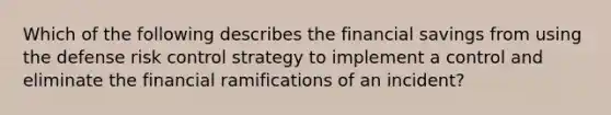 Which of the following describes the financial savings from using the defense risk control strategy to implement a control and eliminate the financial ramifications of an incident?