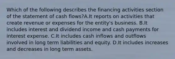 Which of the following describes the financing activities section of the statement of cash flows?A.It reports on activities that create revenue or expenses for the entity's business. B.It includes interest and dividend income and cash payments for interest expense. C.It includes cash inflows and outflows involved in long term liabilities and equity. D.It includes increases and decreases in long term assets.