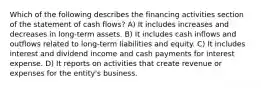 Which of the following describes the financing activities section of the statement of cash flows? A) It includes increases and decreases in long-term assets. B) It includes cash inflows and outflows related to long-term liabilities and equity. C) It includes interest and dividend income and cash payments for interest expense. D) It reports on activities that create revenue or expenses for the entity's business.