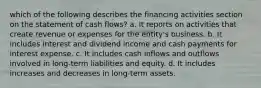 which of the following describes the financing activities section on the statement of cash flows? a. It reports on activities that create revenue or expenses for the entity's business. b. It includes interest and dividend income and cash payments for interest expense. c. It includes cash inflows and outflows involved in long-term liabilities and equity. d. It includes increases and decreases in long-term assets.