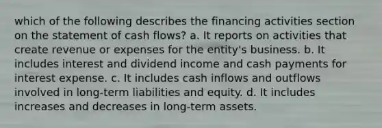 which of the following describes the financing activities section on the statement of cash flows? a. It reports on activities that create revenue or expenses for the entity's business. b. It includes interest and dividend income and cash payments for interest expense. c. It includes cash inflows and outflows involved in long-term liabilities and equity. d. It includes increases and decreases in long-term assets.