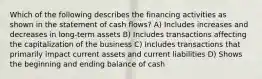 Which of the following describes the financing activities as shown in the statement of cash flows? A) Includes increases and decreases in long-term assets B) Includes transactions affecting the capitalization of the business C) Includes transactions that primarily impact current assets and current liabilities D) Shows the beginning and ending balance of cash