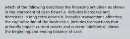 which of the following describes the financing activities as shown in the statement of cash flows? a. includes increases and decreases in long term assets b. includes transactions affecting the capitalization of the business c. includes transactions that primarily impact current assets and current liabilities d. shows the beginning and ending balance of cash