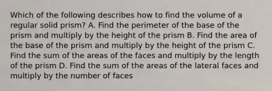 Which of the following describes how to find the volume of a regular solid prism? A. Find the perimeter of the base of the prism and multiply by the height of the prism B. Find the area of the base of the prism and multiply by the height of the prism C. Find the sum of the areas of the faces and multiply by the length of the prism D. Find the sum of the areas of the lateral faces and multiply by the number of faces