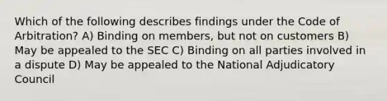 Which of the following describes findings under the Code of Arbitration? A) Binding on members, but not on customers B) May be appealed to the SEC C) Binding on all parties involved in a dispute D) May be appealed to the National Adjudicatory Council