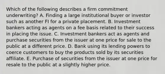 Which of the following describes a firm commitment underwriting? A. Finding a large institutional buyer or investor such as another FI for a private placement. B. Investment bankers acting as agents on a fee basis related to their success in placing the issue. C. Investment bankers act as agents and purchase securities from the issuer at one price for sale to the public at a different price. D. Bank using its lending powers to coerce customers to buy the products sold by its securities affiliate. E. Purchase of securities from the issuer at one price for resale to the public at a slightly higher price.