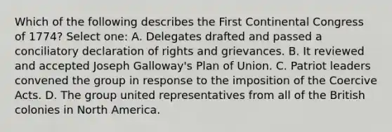 Which of the following describes the First Continental Congress of 1774? Select one: A. Delegates drafted and passed a conciliatory declaration of rights and grievances. B. It reviewed and accepted Joseph Galloway's Plan of Union. C. Patriot leaders convened the group in response to the imposition of the Coercive Acts. D. The group united representatives from all of the British colonies in North America.