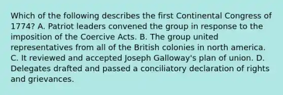 Which of the following describes the first Continental Congress of 1774? A. Patriot leaders convened the group in response to the imposition of the Coercive Acts. B. The group united representatives from all of the British colonies in north america. C. It reviewed and accepted Joseph Galloway's plan of union. D. Delegates drafted and passed a conciliatory declaration of rights and grievances.