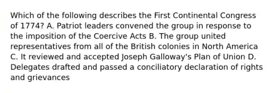 Which of the following describes the First Continental Congress of 1774? A. Patriot leaders convened the group in response to the imposition of the Coercive Acts B. The group united representatives from all of the British colonies in North America C. It reviewed and accepted Joseph Galloway's Plan of Union D. Delegates drafted and passed a conciliatory declaration of rights and grievances