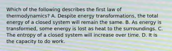 Which of the following describes the first law of thermodynamics? A. Despite energy transformations, the total energy of a closed system will remain the same. B. As energy is transformed, some energy is lost as heat to the surroundings. C. The entropy of a closed system will increase over time. D. It is the capacity to do work.