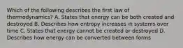 Which of the following describes the first law of thermodynamics? A. States that energy can be both created and destroyed B. Describes how entropy increases in systems over time C. States that energy cannot be created or destroyed D. Describes how energy can be converted between forms