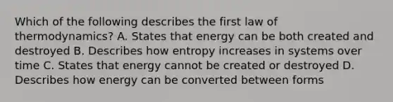 Which of the following describes the first law of thermodynamics? A. States that energy can be both created and destroyed B. Describes how entropy increases in systems over time C. States that energy cannot be created or destroyed D. Describes how energy can be converted between forms