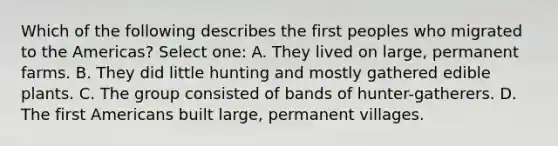 Which of the following describes the first peoples who migrated to the Americas? Select one: A. They lived on large, permanent farms. B. They did little hunting and mostly gathered edible plants. C. The group consisted of bands of hunter-gatherers. D. The first Americans built large, permanent villages.