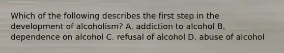 Which of the following describes the first step in the development of alcoholism? A. addiction to alcohol B. dependence on alcohol C. refusal of alcohol D. abuse of alcohol