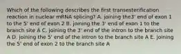 Which of the following describes the first transesterification reaction in nuclear mRNA splicing? A. joining the3' end of exon 1 to the 5' end of exon 2 B. joining the 3' end of exon 1 to the branch site A C. joining the 3' end of the intron to the branch site A D. joining the 5' end of the intron to the branch site A E. joining the 5' end of exon 2 to the branch site A