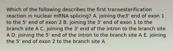 Which of the following describes the first transesterification reaction in nuclear mRNA splicing? A. joining the3' end of exon 1 to the 5' end of exon 2 B. joining the 3' end of exon 1 to the branch site A C. joining the 3' end of the intron to the branch site A D. joining the 5' end of the intron to the branch site A E. joining the 5' end of exon 2 to the branch site A