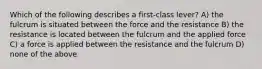 Which of the following describes a first-class lever? A) the fulcrum is situated between the force and the resistance B) the resistance is located between the fulcrum and the applied force C) a force is applied between the resistance and the fulcrum D) none of the above