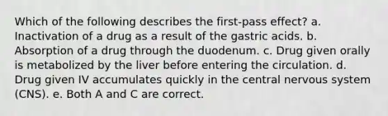 Which of the following describes the first-pass effect? a. Inactivation of a drug as a result of the gastric acids. b. Absorption of a drug through the duodenum. c. Drug given orally is metabolized by the liver before entering the circulation. d. Drug given IV accumulates quickly in the central nervous system (CNS). e. Both A and C are correct.