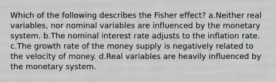 Which of the following describes the Fisher effect? a.Neither real variables, nor nominal variables are influenced by the monetary system. b.The nominal interest rate adjusts to the inflation rate. c.The growth rate of the money supply is negatively related to the velocity of money. d.Real variables are heavily influenced by the monetary system.