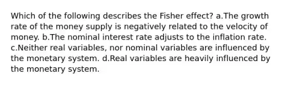 Which of the following describes the Fisher effect? a.The growth rate of the money supply is negatively related to the velocity of money. b.The nominal interest rate adjusts to the inflation rate. c.Neither real variables, nor nominal variables are influenced by the monetary system. d.Real variables are heavily influenced by the monetary system.