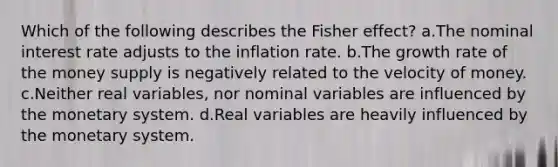 Which of the following describes the Fisher effect? a.The nominal interest rate adjusts to the inflation rate. b.The growth rate of the money supply is negatively related to the velocity of money. c.Neither real variables, nor nominal variables are influenced by the monetary system. d.Real variables are heavily influenced by the monetary system.