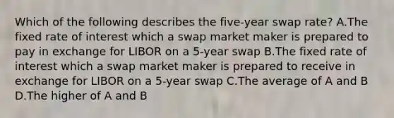 Which of the following describes the five-year swap rate? A.The fixed rate of interest which a swap market maker is prepared to pay in exchange for LIBOR on a 5-year swap B.The fixed rate of interest which a swap market maker is prepared to receive in exchange for LIBOR on a 5-year swap C.The average of A and B D.The higher of A and B