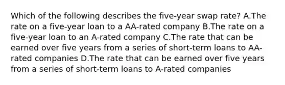 Which of the following describes the five-year swap rate? A.The rate on a five-year loan to a AA-rated company B.The rate on a five-year loan to an A-rated company C.The rate that can be earned over five years from a series of short-term loans to AA-rated companies D.The rate that can be earned over five years from a series of short-term loans to A-rated companies