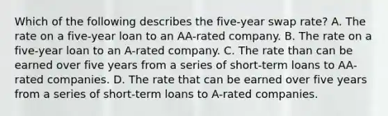 Which of the following describes the five-year swap rate? A. The rate on a five-year loan to an AA-rated company. B. The rate on a five-year loan to an A-rated company. C. The rate than can be earned over five years from a series of short-term loans to AA-rated companies. D. The rate that can be earned over five years from a series of short-term loans to A-rated companies.