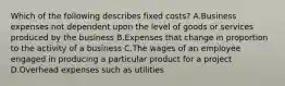 Which of the following describes fixed costs? A.Business expenses not dependent upon the level of goods or services produced by the business B.Expenses that change in proportion to the activity of a business C.The wages of an employee engaged in producing a particular product for a project D.Overhead expenses such as utilities