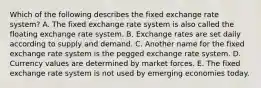 Which of the following describes the fixed exchange rate​ system? A. The fixed exchange rate system is also called the floating exchange rate system. B. Exchange rates are set daily according to supply and demand. C. Another name for the fixed exchange rate system is the pegged exchange rate system. D. Currency values are determined by market forces. E. The fixed exchange rate system is not used by emerging economies today.