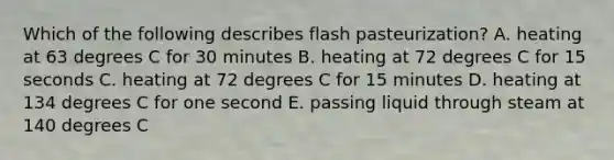 Which of the following describes flash pasteurization? A. heating at 63 degrees C for 30 minutes B. heating at 72 degrees C for 15 seconds C. heating at 72 degrees C for 15 minutes D. heating at 134 degrees C for one second E. passing liquid through steam at 140 degrees C