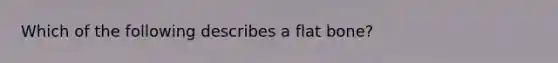 Which of the following describes a flat bone?