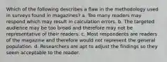 Which of the following describes a flaw in the methodology used in surveys found in magazines? a. Too many readers may respond which may result in calculation errors. b. The targeted audience may be too broad and therefore may not be representative of their readers. c. Most respondents are readers of the magazine and therefore would not represent the general population. d. Researchers are apt to adjust the findings so they seem acceptable to the reader.