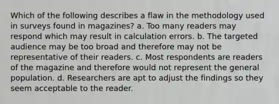 Which of the following describes a flaw in the methodology used in surveys found in magazines? a. Too many readers may respond which may result in calculation errors. b. The targeted audience may be too broad and therefore may not be representative of their readers. c. Most respondents are readers of the magazine and therefore would not represent the general population. d. Researchers are apt to adjust the findings so they seem acceptable to the reader.