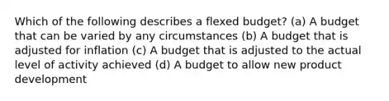 Which of the following describes a flexed budget? (a) A budget that can be varied by any circumstances (b) A budget that is adjusted for inflation (c) A budget that is adjusted to the actual level of activity achieved (d) A budget to allow new product development