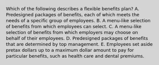 Which of the following describes a flexible benefits plan? A. Predesigned packages of benefits, each of which meets the needs of a specific group of employees. B. A menu-like selection of benefits from which employees can select. C. A menu-like selection of benefits from which employers may choose on behalf of their employees. D. Predesigned packages of benefits that are determined by top management. E. Employees set aside pretax dollars up to a maximum dollar amount to pay for particular benefits, such as health care and dental premiums.