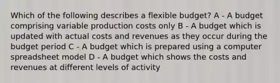 Which of the following describes a flexible budget? A - A budget comprising variable production costs only B - A budget which is updated with actual costs and revenues as they occur during the budget period C - A budget which is prepared using a computer spreadsheet model D - A budget which shows the costs and revenues at different levels of activity