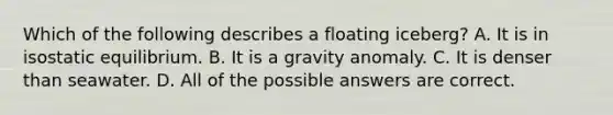 Which of the following describes a floating iceberg? A. It is in isostatic equilibrium. B. It is a gravity anomaly. C. It is denser than seawater. D. All of the possible answers are correct.