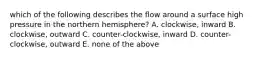 which of the following describes the flow around a surface high pressure in the northern hemisphere? A. clockwise, inward B. clockwise, outward C. counter-clockwise, inward D. counter-clockwise, outward E. none of the above