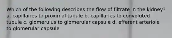 Which of the following describes the flow of filtrate in the kidney? a. capillaries to proximal tubule b. capillaries to convoluted tubule c. glomerulus to glomerular capsule d. efferent arteriole to glomerular capsule