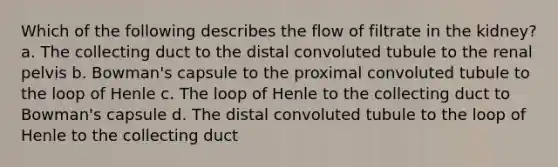 Which of the following describes the flow of filtrate in the kidney? a. The collecting duct to the distal convoluted tubule to the renal pelvis b. Bowman's capsule to the proximal convoluted tubule to the loop of Henle c. The loop of Henle to the collecting duct to Bowman's capsule d. The distal convoluted tubule to the loop of Henle to the collecting duct