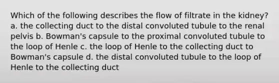 Which of the following describes the flow of filtrate in the kidney? a. the collecting duct to the distal convoluted tubule to the renal pelvis b. Bowman's capsule to the proximal convoluted tubule to the loop of Henle c. the loop of Henle to the collecting duct to Bowman's capsule d. the distal convoluted tubule to the loop of Henle to the collecting duct