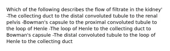 Which of the following describes the flow of filtrate in the kidney' -The collecting duct to the distal convoluted tubule to the renal pelvis -Bowman's capsule to the proximal convoluted tubule to the loop of Henle -The loop of Henle to the collecting duct to Bowman's capsule -The distal convoluted tubule to the loop of Henle to the collecting duct