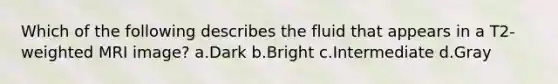 Which of the following describes the fluid that appears in a T2-weighted MRI image? a.Dark b.Bright c.Intermediate d.Gray