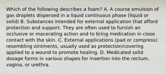 Which of the following describes a foam? A. A course emulsion of gas droplets dispersed in a liquid continuous phase (liquid or solid) B. Substances intended for external application that afford protection and support. They are often used to furnish an occlusive or macerating action and to bring medication in close contact with the skin. C. External applications (pad or compress) resembling ointments, usually used as protection/covering applied to a wound to promote healing. D. Medicated solid dosage forms in various shapes for insertion into the rectum, vagina, or urethra.