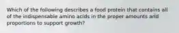 Which of the following describes a food protein that contains all of the indispensable amino acids in the proper amounts and proportions to support growth?