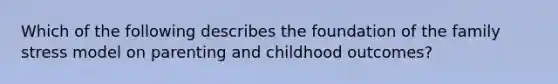 Which of the following describes the foundation of the family stress model on parenting and childhood outcomes?